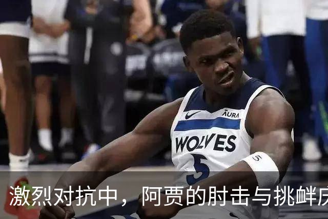 激烈对抗中，阿贾的肘击与挑衅庆祝引发争议